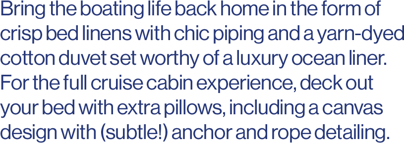 Bring the boating life back home in the form of crisp bed linens with chic piping and a yarn-dyed cotton duvet set worthy of a luxury ocean liner. For the full cruise cabin experience, deck out your bed with extra pillows, including a canvas design with (subtle!) anchor and rope detailing. 