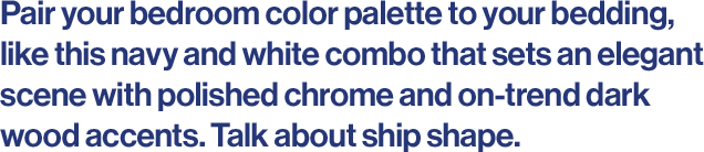 Pair your bedroom color palette to your bedding, like this navy and white combo that sets an elegant scene with polished chrome and on-trend dark wood accents. Talk about ship shape. 