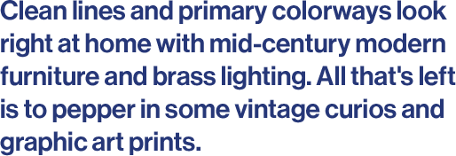 Clean lines and primary colorways look right at home with mid-century modern furniture and brass lighting. All that's left is to pepper in some vintage curios and graphic art prints.