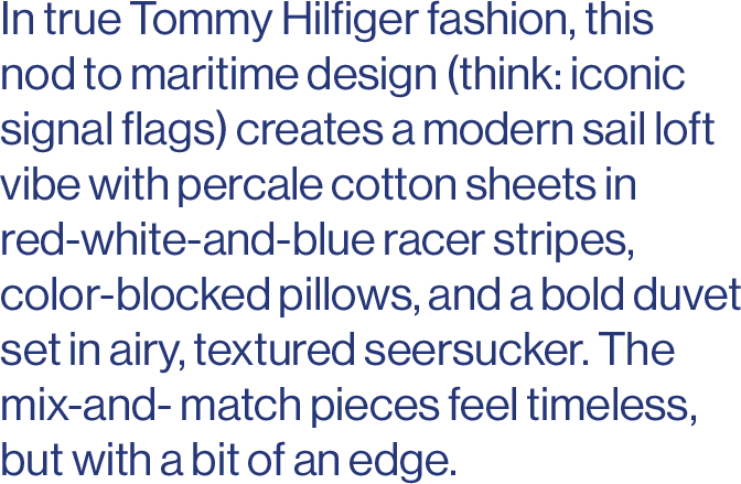 In true Tommy Hilfiger fashion, this nod to maritime design (think: iconic signal flags) creates a modern sail loft vibe with percale cotton sheets in red-white-and-blue racer stripes, color-blocked pillows, and a bold duvet set in airy, textured seersucker. The mix-and- match pieces feel timeless, but with a bit of an edge.  