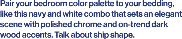 Pair your bedroom color palette to your bedding, like this navy and white combo that sets an elegant scene with polished chrome and on-trend dark wood accents. Talk about ship shape. 