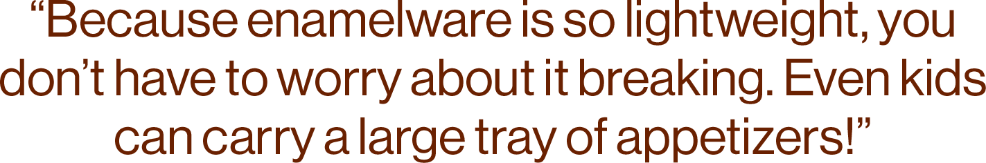 “Because enamelware is so lightweight, you don’t have to worry about it breaking. Even kids can carry a large tray of appetizers!” 