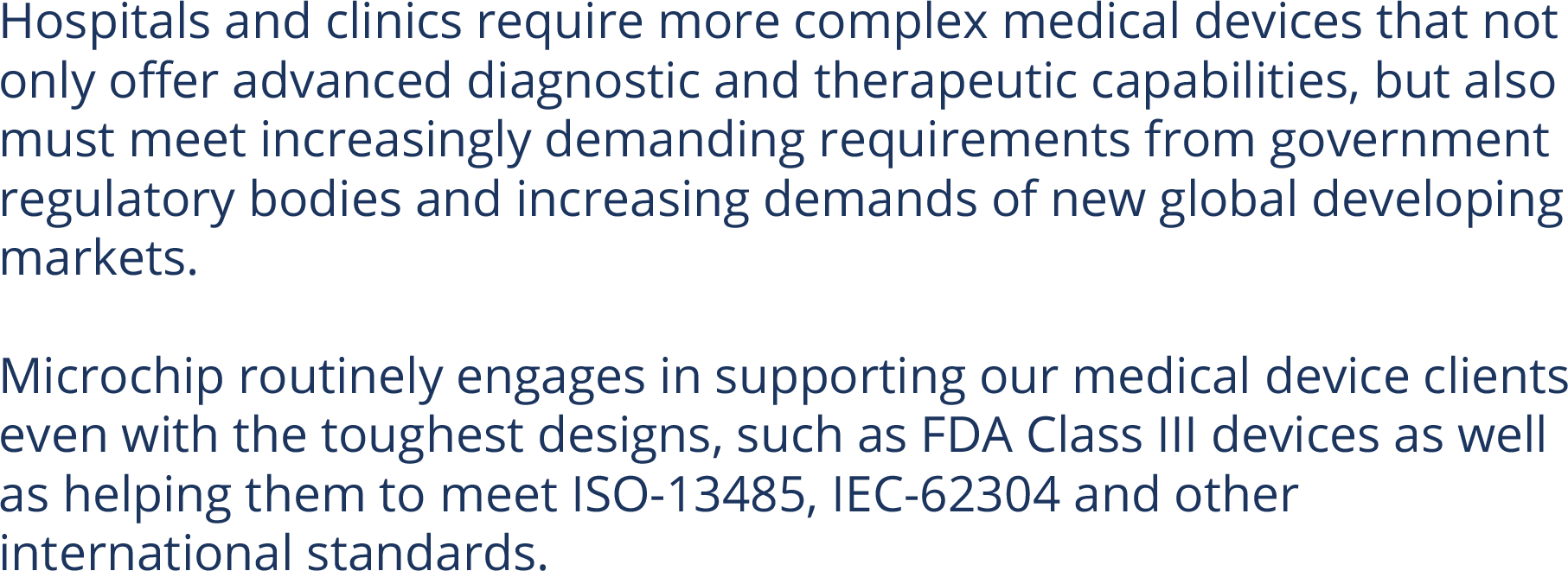 Hospitals and clinics require more complex medical devices that not only offer advanced diagnostic and therapeutic capabilities, but also must meet increasingly demanding requirements from government regulatory bodies and increasing demands of new global developing markets.  Microchip routinely engages in supporting our medical device clients even with the toughest designs, such as FDA Class III devices as well as helping them to meet ISO-13485, IEC-62304 and other international standards.