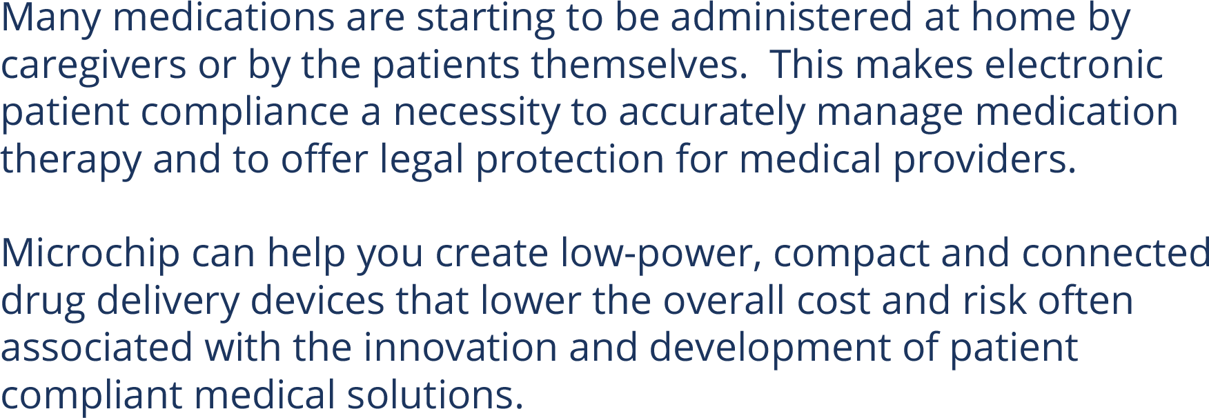 Many medications are starting to be administered at home by caregivers or by the patients themselves.  This makes electronic patient compliance a necessity to accurately manage medication therapy and to offer legal protection for medical providers.  Microchip can help you create low-power, compact and connected drug delivery devices that lower the overall cost and risk often associated with the innovation and development of patient compliant medical solutions.