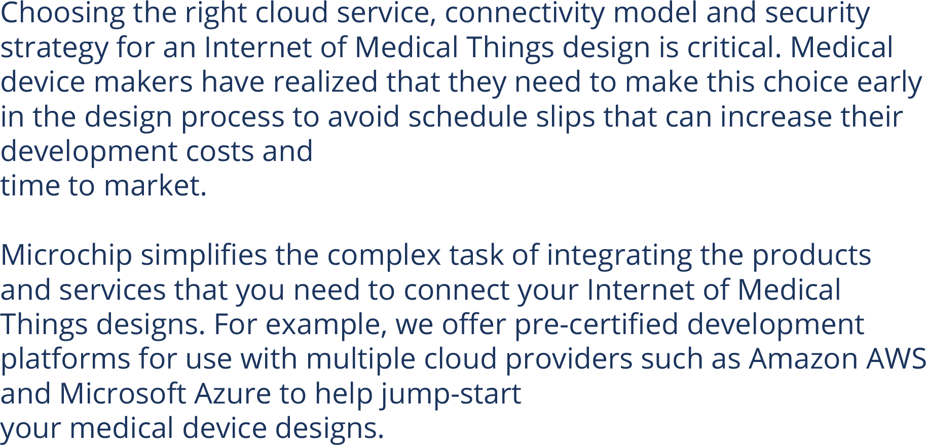 Choosing the right cloud service, connectivity model and security strategy for an Internet of Medical Things design is critical. Medical device makers have realized that they need to make this choice early in the design process to avoid schedule slips that can increase their development costs and  time to market.  Microchip simplifies the complex task of integrating the products and services that you need to connect your Internet of Medical Things designs. For example, we offer pre-certified development platforms for use with multiple cloud providers such as Amazon AWS and Microsoft Azure to help jump-start  your medical device designs. 