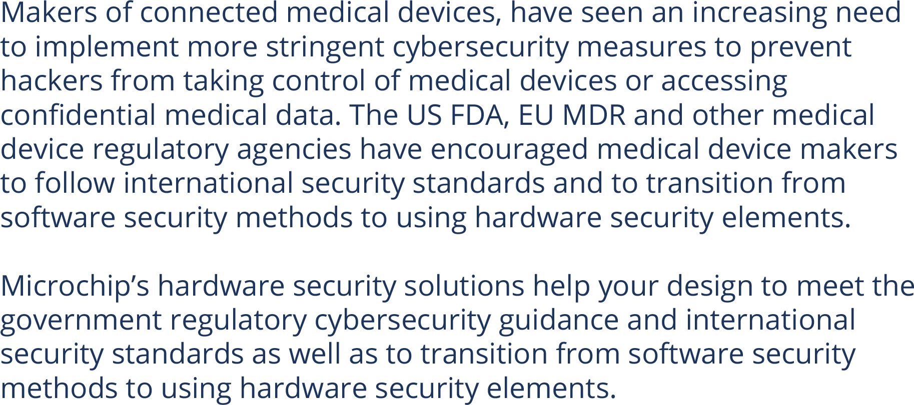 Makers of connected medical devices, have seen an increasing need to implement more stringent cybersecurity measures to prevent hackers from taking control of medical devices or accessing confidential medical data. The US FDA, EU MDR and other medical device regulatory agencies have encouraged medical device makers to follow international security standards and to transition from software security methods to using hardware security elements.  Microchip’s hardware security solutions help your design to meet the government regulatory cybersecurity guidance and international security standards as well as to transition from software security methods to using hardware security elements.