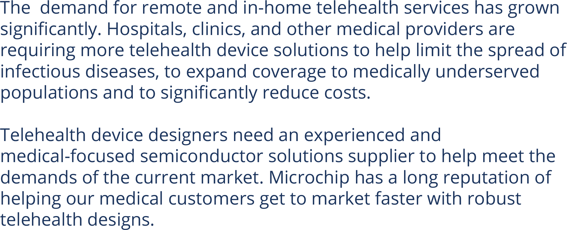 The  demand for remote and in-home telehealth services has grown significantly. Hospitals, clinics, and other medical providers are requiring more telehealth device solutions to help limit the spread of infectious diseases, to expand coverage to medically underserved populations and to significantly reduce costs.  Telehealth device designers need an experienced and medical-focused semiconductor solutions supplier to help meet the demands of the current market. Microchip has a long reputation of helping our medical customers get to market faster with robust telehealth designs.